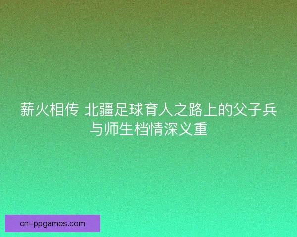 薪火相传 北疆足球育人之路上的父子兵与师生档情深义重