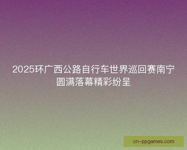 2025环广西公路自行车世界巡回赛南宁圆满落幕精彩纷呈