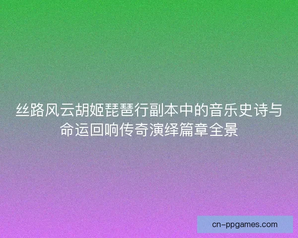 丝路风云胡姬琵琶行副本中的音乐史诗与命运回响传奇演绎篇章全景