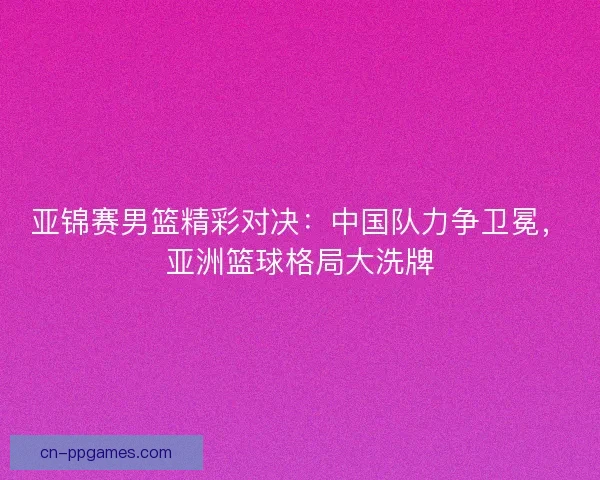 亚锦赛男篮精彩对决：中国队力争卫冕，亚洲篮球格局大洗牌